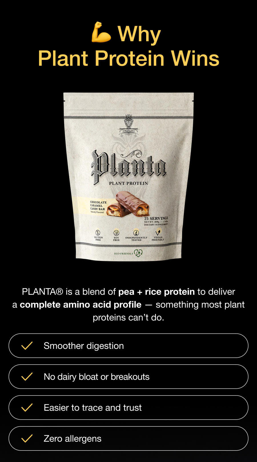 Why Plant Protein Wins - PLANTA® is a blend of pea + rice protein to deliver a complete amino acid profile — something most plant proteins can’t do. - Smoother digestion- No dairy bloat or breakouts - Easier to trace and trust - Zero allergens
