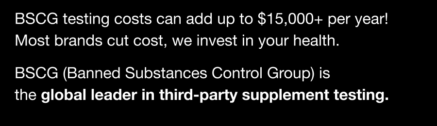 BSCG testing costs can add up to $15,000+ per year! Most brands cut cost, we invest in your health.  BSCG (Banned Substances Control Group) is the global leader in third-party supplement testing.