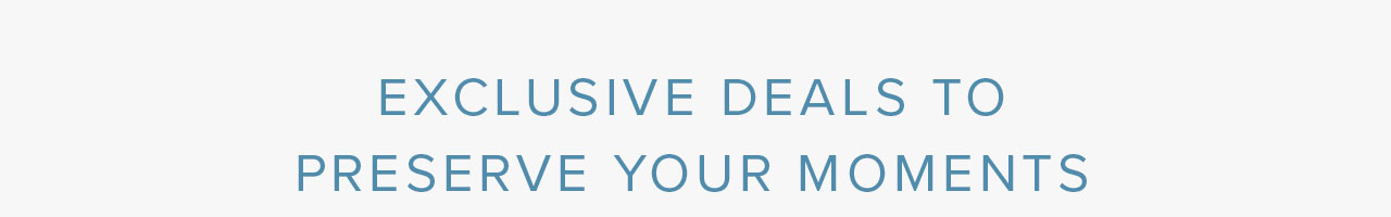 EXCLUSIVE DEALS TO PRESERVE YOUR MOMENTS