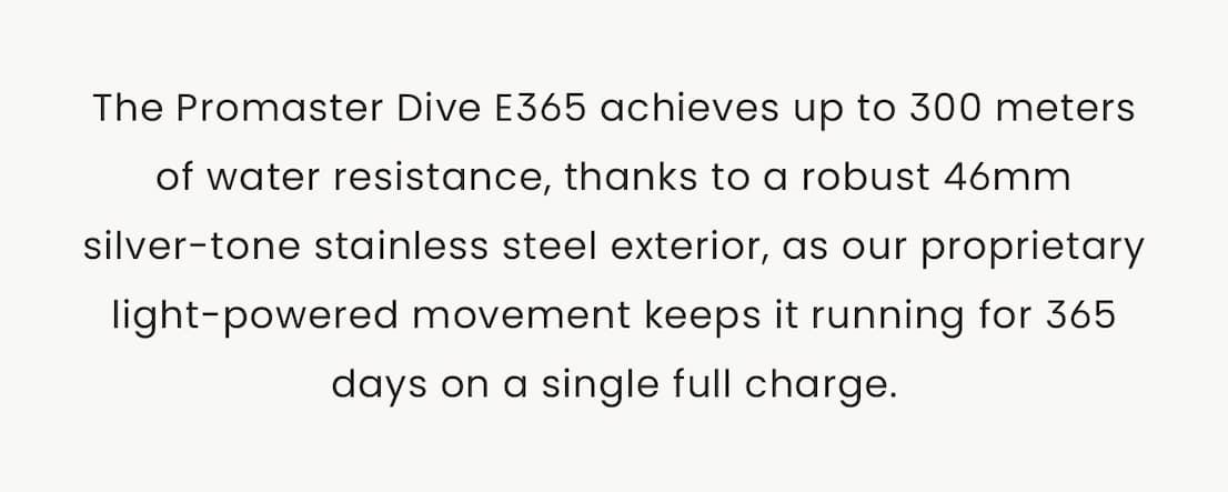 The Promaster Dive E365 achieves up to 300 meters of water resistance, thanks to a robust 46mm silver-tone stainless steel exterior, as our proprietary light-powered movement keeps it running for 365 days on a single full charge.