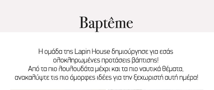 Η ομάδα της Lapin House δημιούργησε για εσάς ολοκληρωμένες προτάσεις βάφτισης! Από τα πιο λουλουδάτα μέχρι και τα πιο ναυτικά θέματα, ανακαλύψτε τις πιο όμορφες ιδέες για την ξεχωριστή αυτή ημέρα!