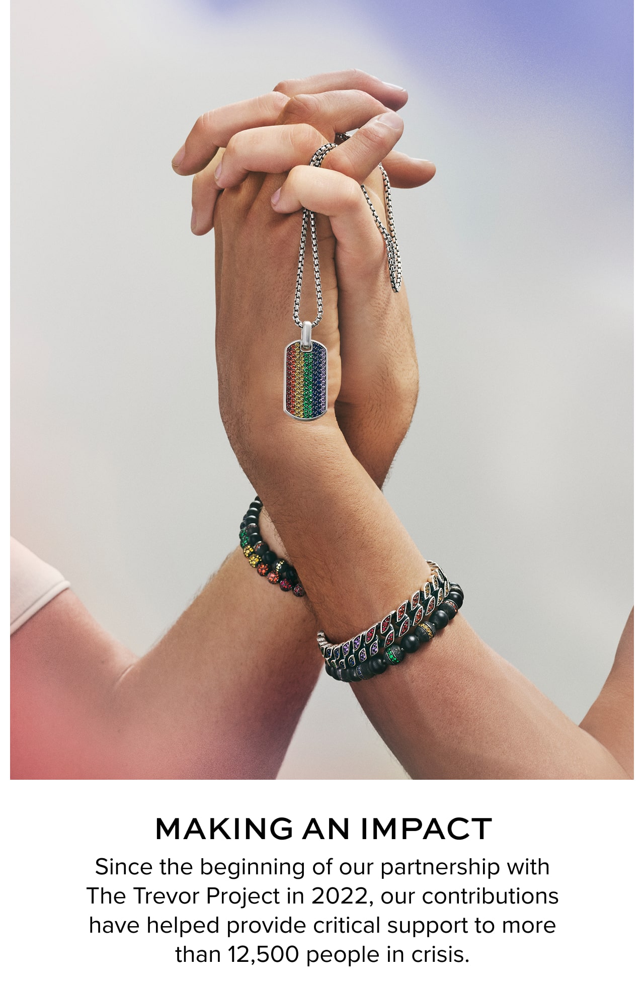 Making an Impact. Since the beginning of our partnership with The Trevor Project in 2022, our contributions have helped provide critical support to more than 12,500 people in crisis.