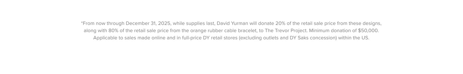 *From now through December 31, 2025, while supplies last, David Yurman will donate 20% of the retail sale price from these designs, along with 80% of the retail sale price from the orange rubber cable bracelet, to The Trevor Project. Minimum donation of $50,000. Applicable to sales made online and in full-price DY retail stores (excluding outlets and DY Saks concession) within the US.