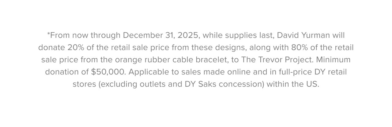 *From now through December 31, 2025, while supplies last, David Yurman will donate 20% of the retail sale price from these designs, along with 80% of the retail sale price from the orange rubber cable bracelet, to The Trevor Project. Minimum donation of $50,000. Applicable to sales made online and in full-price DY retail stores (excluding outlets and DY Saks concession) within the US.