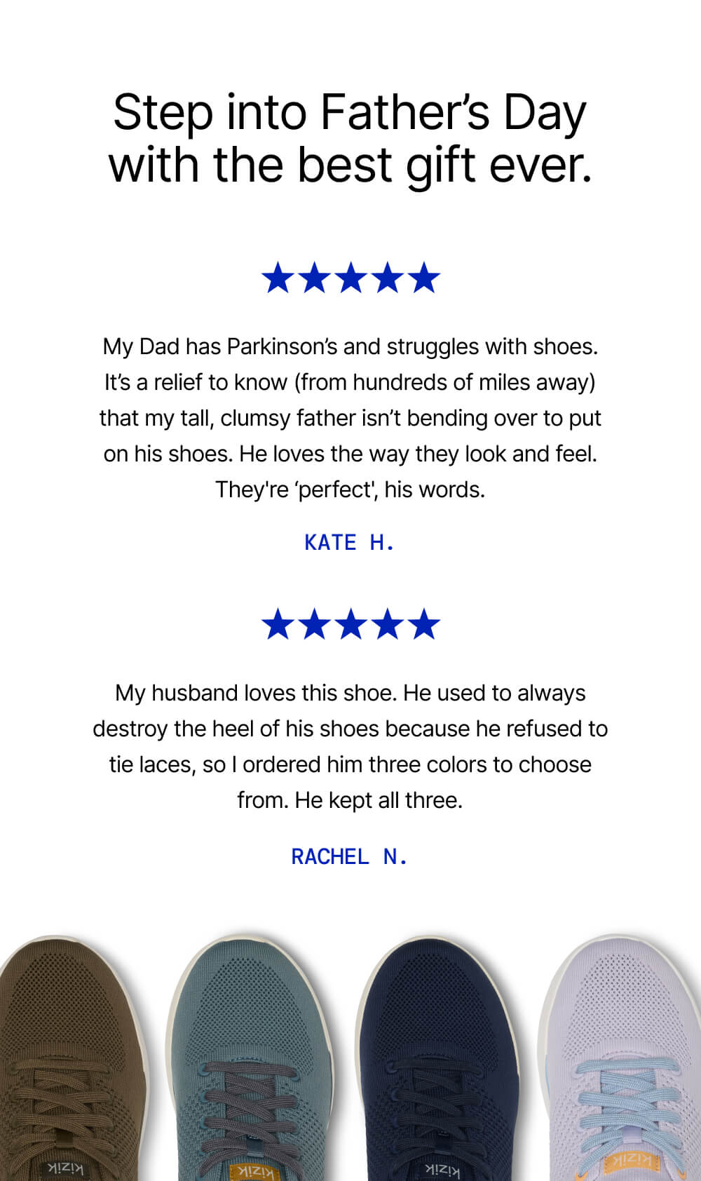 Step into Father's Day with the best gifts ever. 5 star review3: My dad has Parkinson's and struggles with shoes. It's a relief to know my father isn't bending over to put on his shoes. 5 star review: My husband loves this shoe. I ordered him three colors to choose from, he kept all three.