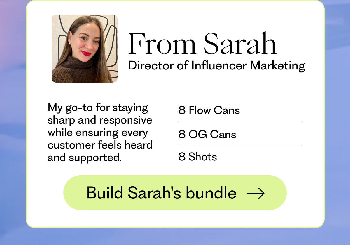 From Sarah Director of Influencer Marketing - My go-to for staying sharp and responsive while ensuring every customer feels heard and supported. 8 Flow Cans 8 OG Cans 8 Shots | Build Sarah's bundle →