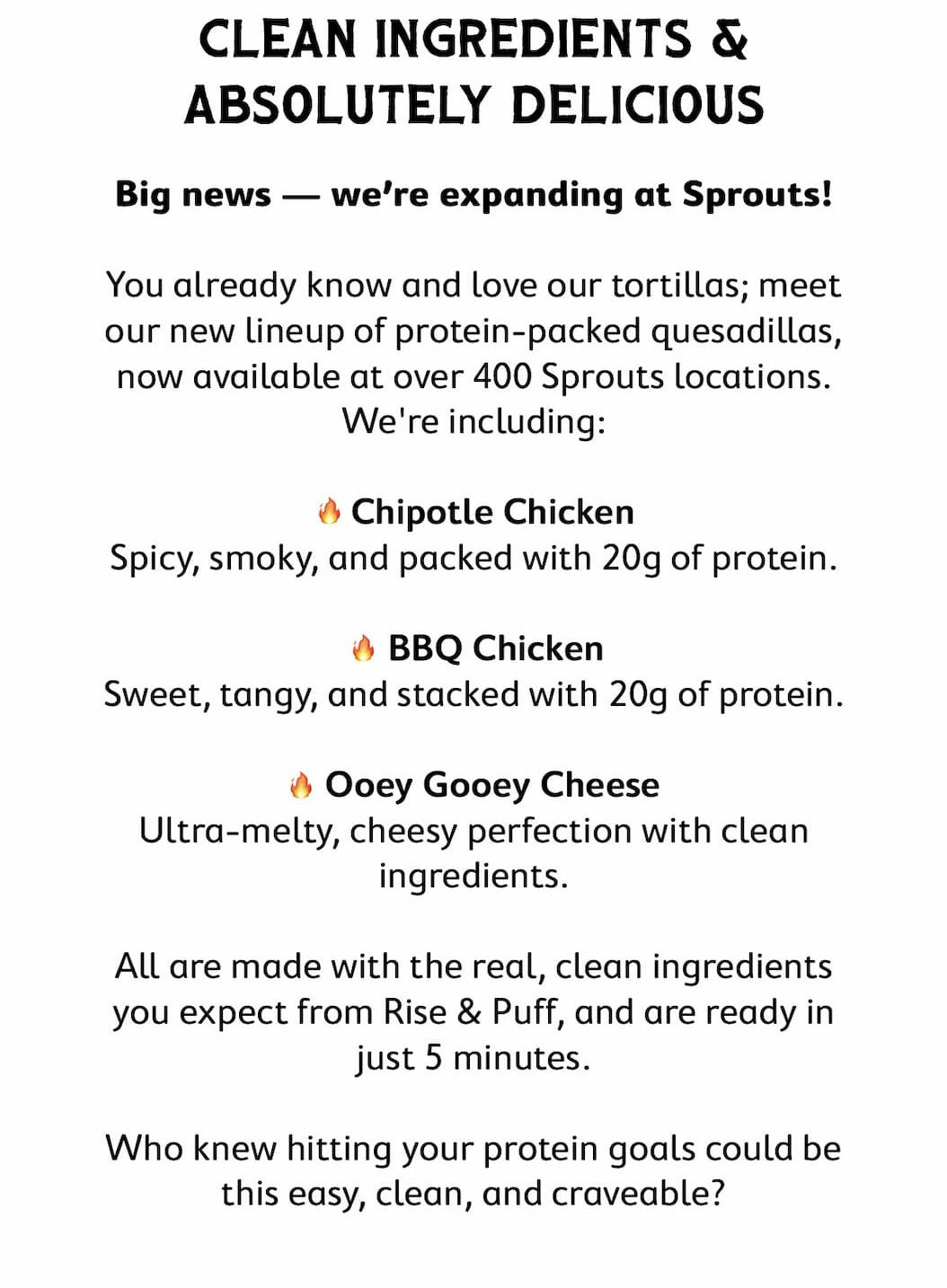 CLEAN INGREDIENTS & ABSOLUTELY DELICIOUS  Big news — we’re expanding at Sprouts!   You already know and love our tortillas; meet our new lineup of protein-packed quesadillas, now available at over 400 Sprouts locations. We're including:   🔥 Chipotle Chicken — Spicy, smoky, and packed with 20g of protein. 🔥 BBQ Chicken — Sweet, tangy, and stacked with 20g of protein. 🔥 Ooey Gooey Cheese — Ultra-melty, cheesy perfection with clean ingredients.   All are made with the real, clean ingredients you expect from Rise & Puff, and are ready in just 5 minutes.   Who knew hitting your protein goals could be this easy, clean, and craveable?