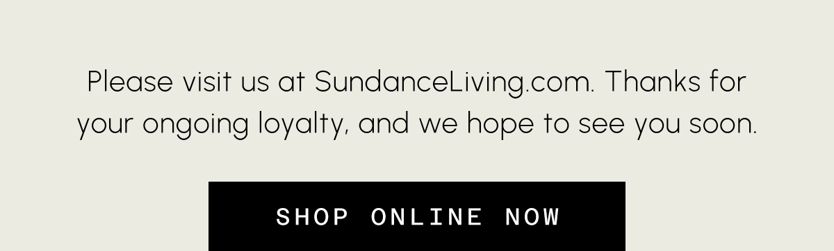 Please visit us at Sundaceliving.com Thanks for your ongoing loyalty, and we hope to see you soon. Shop online now.
