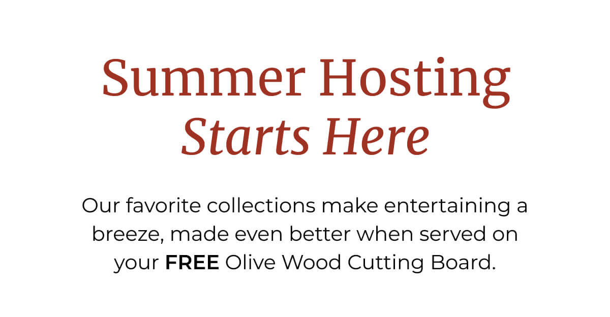 Summer Hosting Starts Here | Our favorite collections make entertaining a breeze, made even better when served on your FREE Olive Wood Cutting Board.