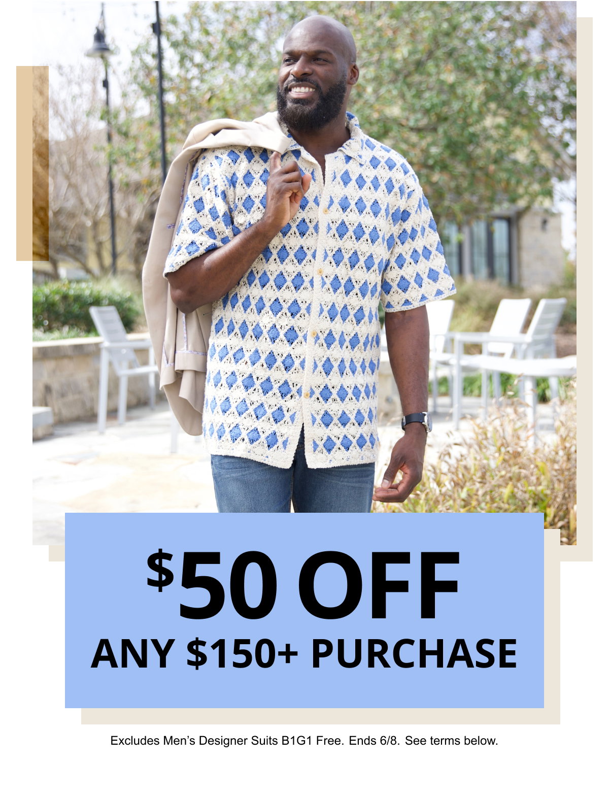 $50 OFF | ANY $150plus PURCHASE | Excludes Men’s Designer Suits B1G1 Free. Ends 6/8. See terms below.