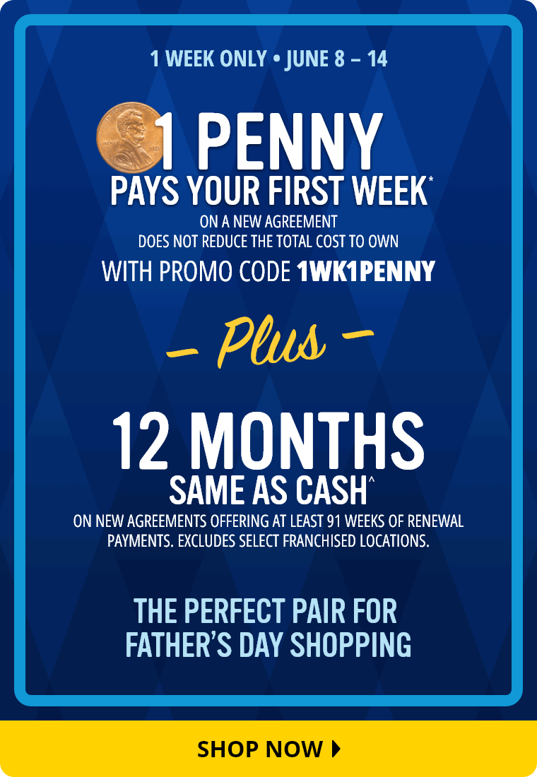 1 Week Only. June 8 through June 14. 1 Penny Pays Your First Week* on a new agreement with promo code 1WK1PENNY. Does not reduce the total cost to own. Plus 12 Months Same As Cash^ on new agreements offering at least 91 weeks of renewal payments. Excludes select franchised locations. The Perfect Pair for Father's Day Shopping. Shop Now