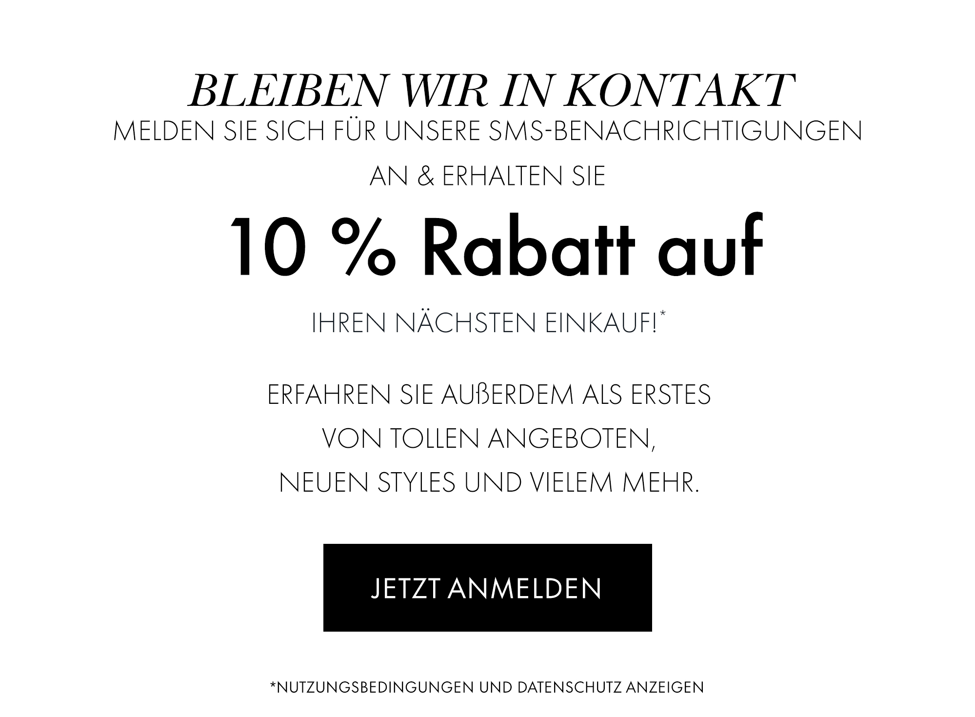 Bleiben wir in Kontakt. Melden Sie sich für unsere SMS-Benachrichtigungen an & erhalten Sie 10 % Rabatt auf Ihren nächsten Einkauf!*. Erfahren Sie außerdem als erstes von tollen Angeboten, neuen Styles und vielem mehr. JETZT ANMELDEN. *Nutzungsbedingungen und Datenschutz anzeigen