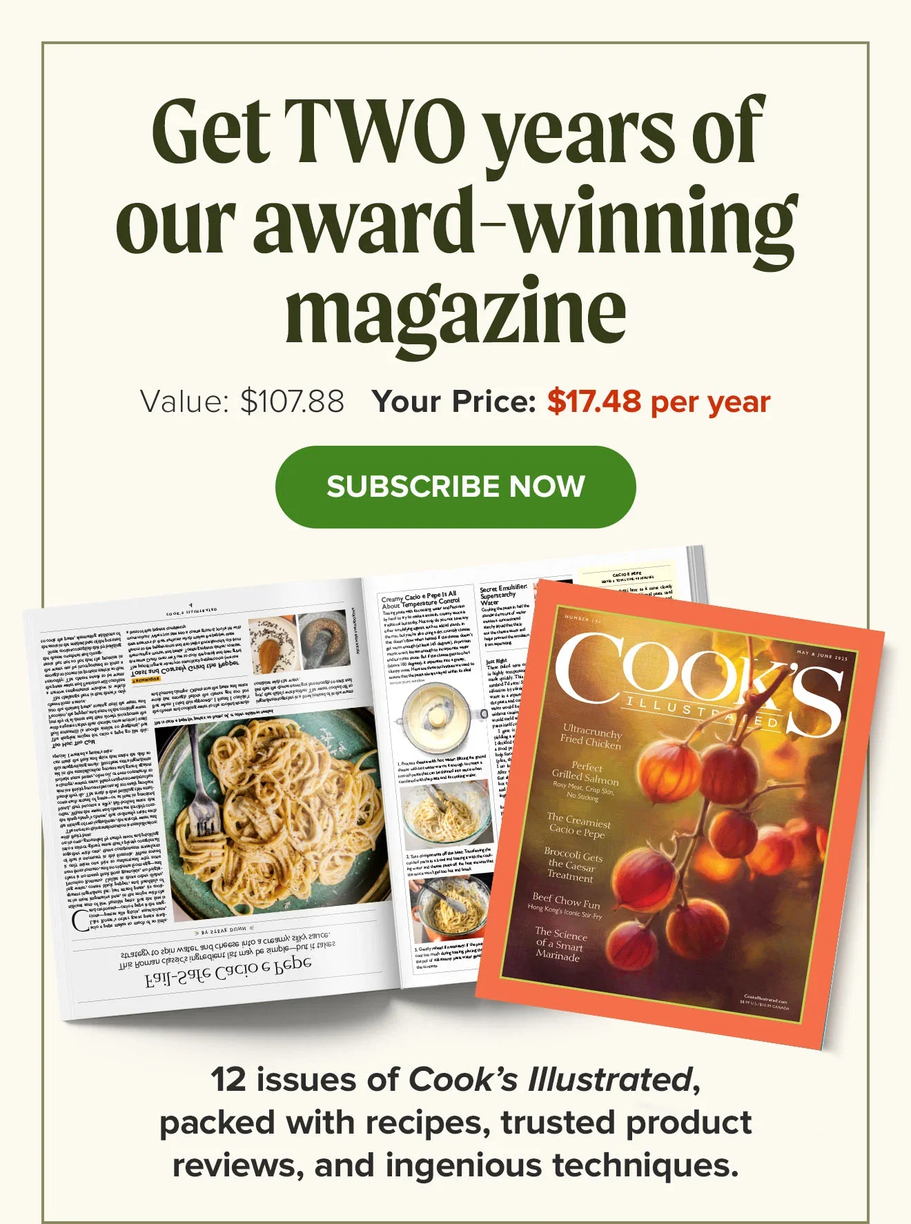 Get TWO years of our award-winning magazine. Value: $107.88. YOUR PRICE:$17.48 per year. Subscribe Now. 12 issues of Cook’s Illustrated, packed with recipes, trusted product reviews, and ingenious techiques!