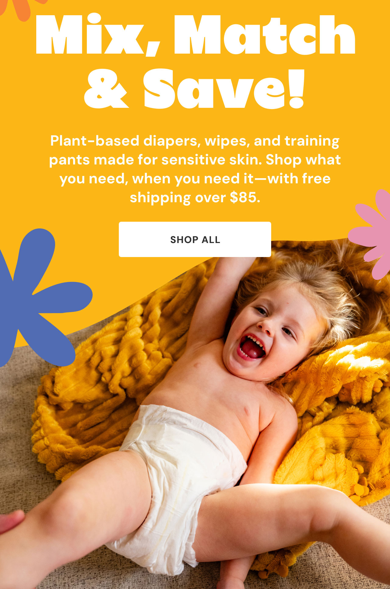 Mix, Match & Save! Plant-based diapers, wipes, and training pants made for sensitive skin. Shop what you need, when you need it—with free shipping over $85. Shop all