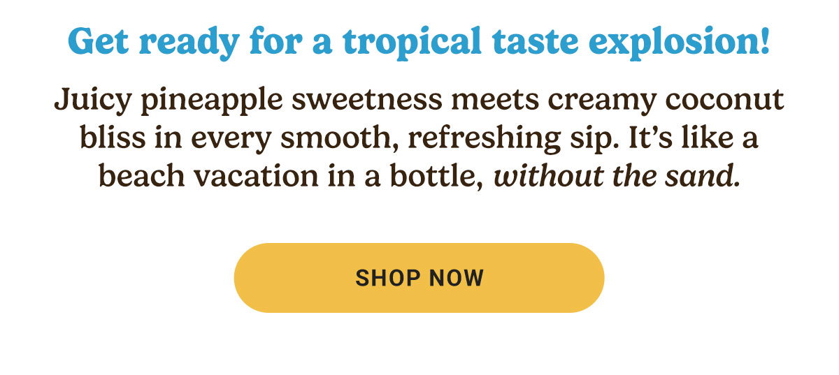 Get ready for a tropical taste explosion! Juicy pineapple sweetness meets creamy coconut bliss in every smooth, refreshing sip. It’s like a beach vacation in a bottle, without the sand.