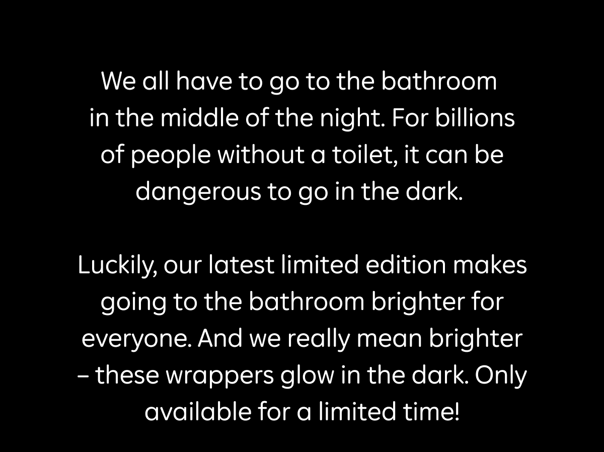 We all have to go to the bathroom  in the middle of the night. For billions of people without a toilet, it can be dangerous to go in the dark.   Luckily, our latest limited edition makes going to the bathroom brighter for everyone. And we really mean brighter – these wrappers glow in the dark. Only available for a limited time!
