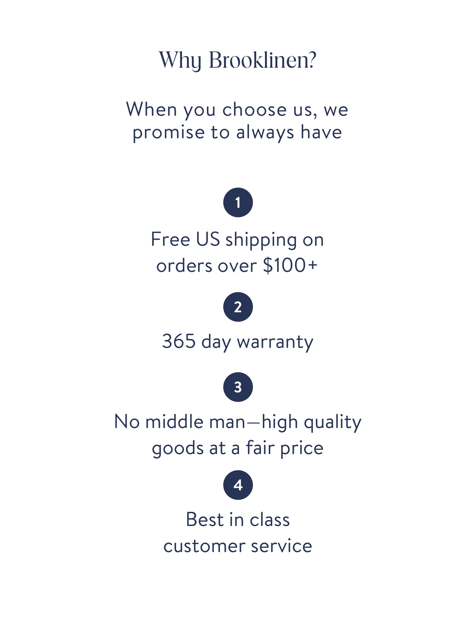 Why Brooklinen? When you choose us, we promise to always have free us shipping on orders over $100, 365 day warranty, no middle man, best in class customer service. 