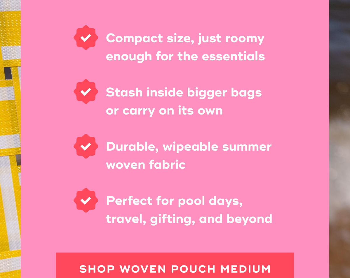 Compact size, just roomy enough for the essentials  Stash inside bigger bags or carry on its own  Durable, wipeable summer woven fabric  Perfect for pool days, travel, gifting, and beyond SHOP WOVEN POUCH MEDIUM