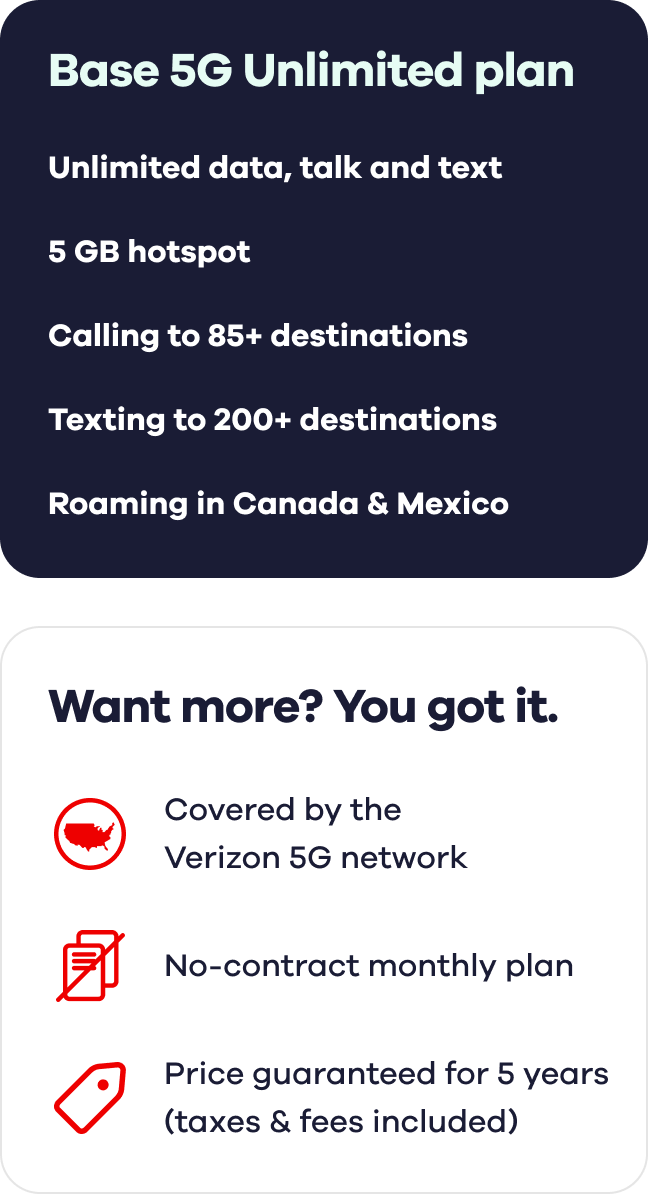 Base 5G Unlimited plan. Unlimited data, talk and text. 5 GB hotspot. Calling to 85+ destinations. Texting to 200+ destinations. Roaming in Canada & Mexico. Want more? You got it. Covered by the Verizon 5G network. No-contract monthly plan. Price guaranteed for 5 years (taxes & fees included).