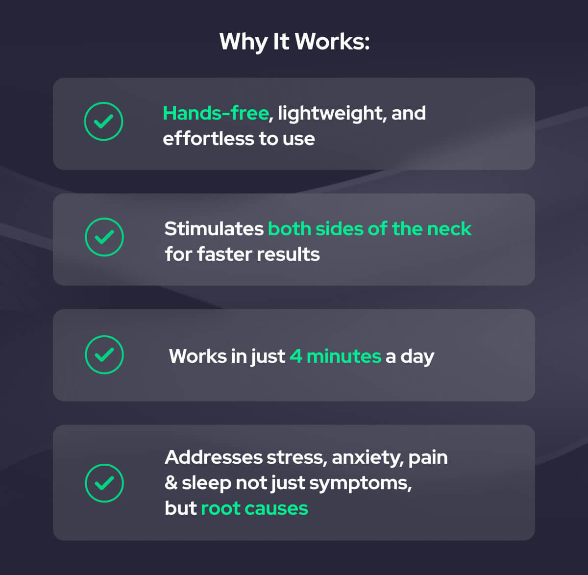 Why It Works: Hands-free, lightweight, and effortless to use Stimulates both sides of the neck for faster results  Works in just 4 minutes a day Addresses stress, anxiety, pain  & sleep not just symptoms,  but root causes