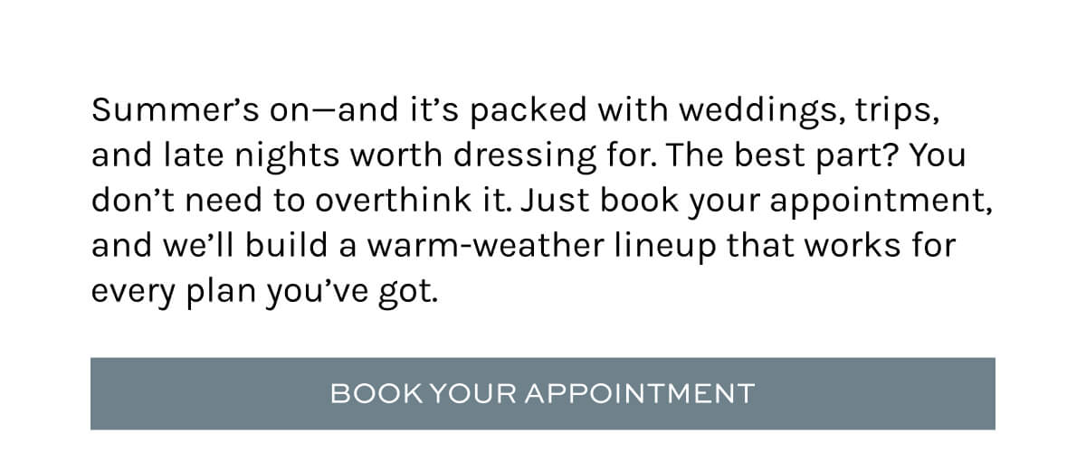 Summer’s on—and it’s packed with weddings, trips, and late nights worth dressing for. The best part? You don’t need to overthink it. Just book your appointment, and we’ll build a warm-weather lineup that works for every plan you’ve got.