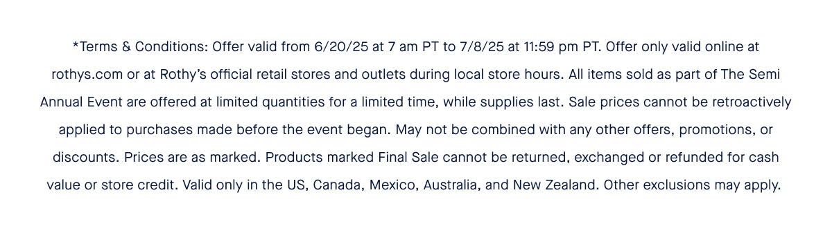 *Terms & Conditions: Offer valid from 6/20/25 at 7 am PT to 7/8/25 at 11:59 pm PT. Offer only valid online at rothys.com or at Rothy’s official retail stores and outlets during local store hours. All items sold as part of The Semi Annual Event are offered at limited quantities for a limited time, while supplies last. Sale prices cannot be retroactively applied to purchases made before the event began. May not be combined with any other offers, promotions, or discounts. Prices are as marked. Products marked Final Sale cannot be returned, exchanged or refunded for cash value or store credit. Valid only in the US, Canada, Mexico, Australia, and New Zealand. Other exclusions may apply.