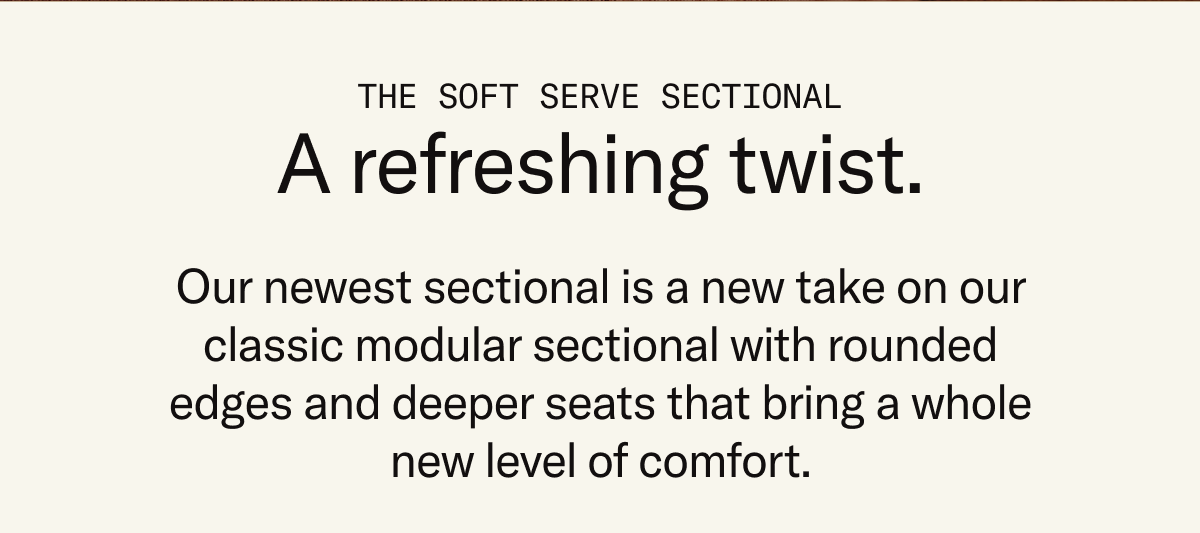The Soft Serve Sectional: A refreshing twist. Soft Serve is a new take on our classic modular sectional with rounded edges and deeper seats.