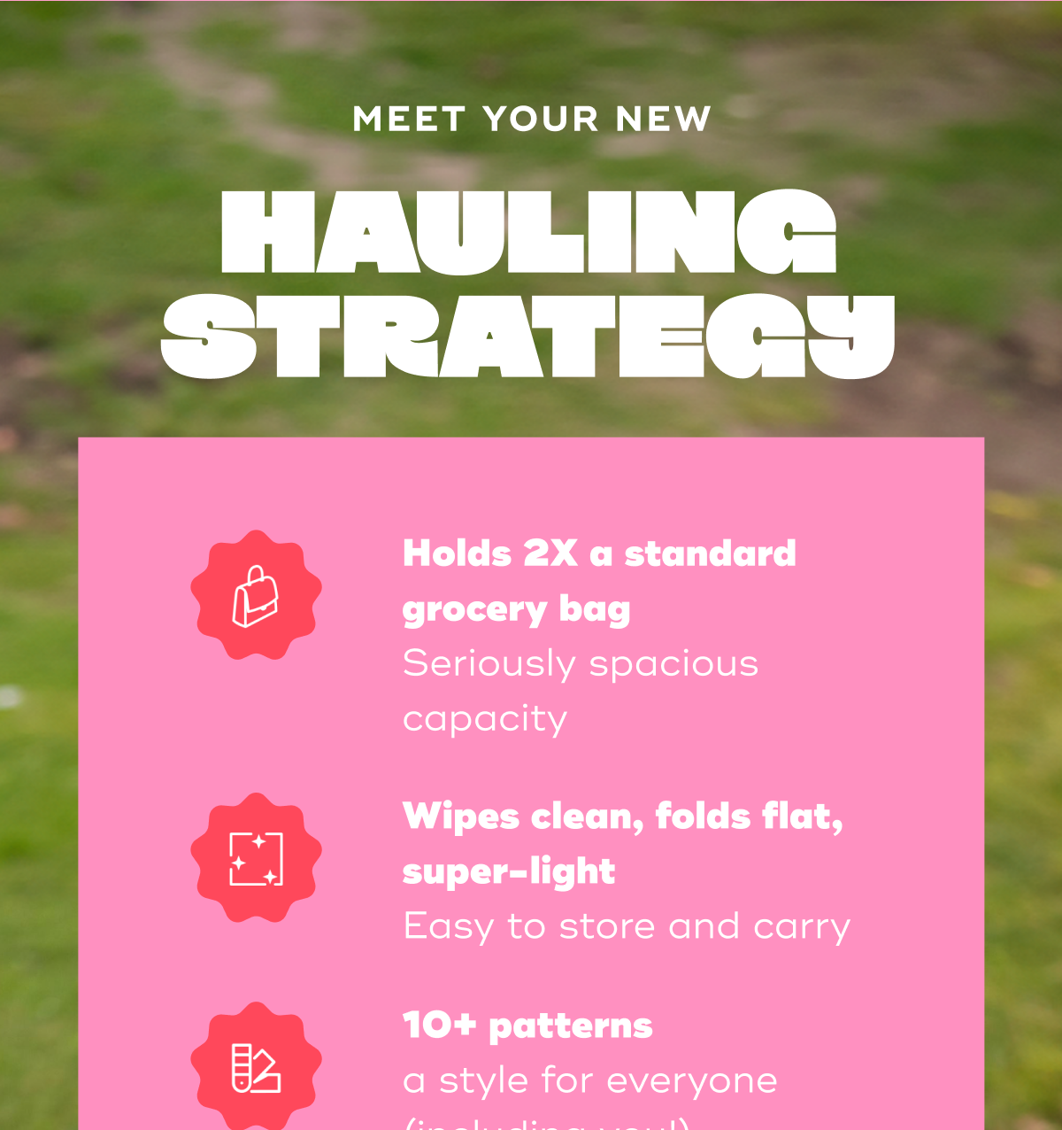 Meet Your New Hauling Strategy Holds 2X a standard grocery bag Seriously spacious capacity Wipes clean, folds flat, super-light Easy to store and carry  10+ patterns a style for everyone (including you!)