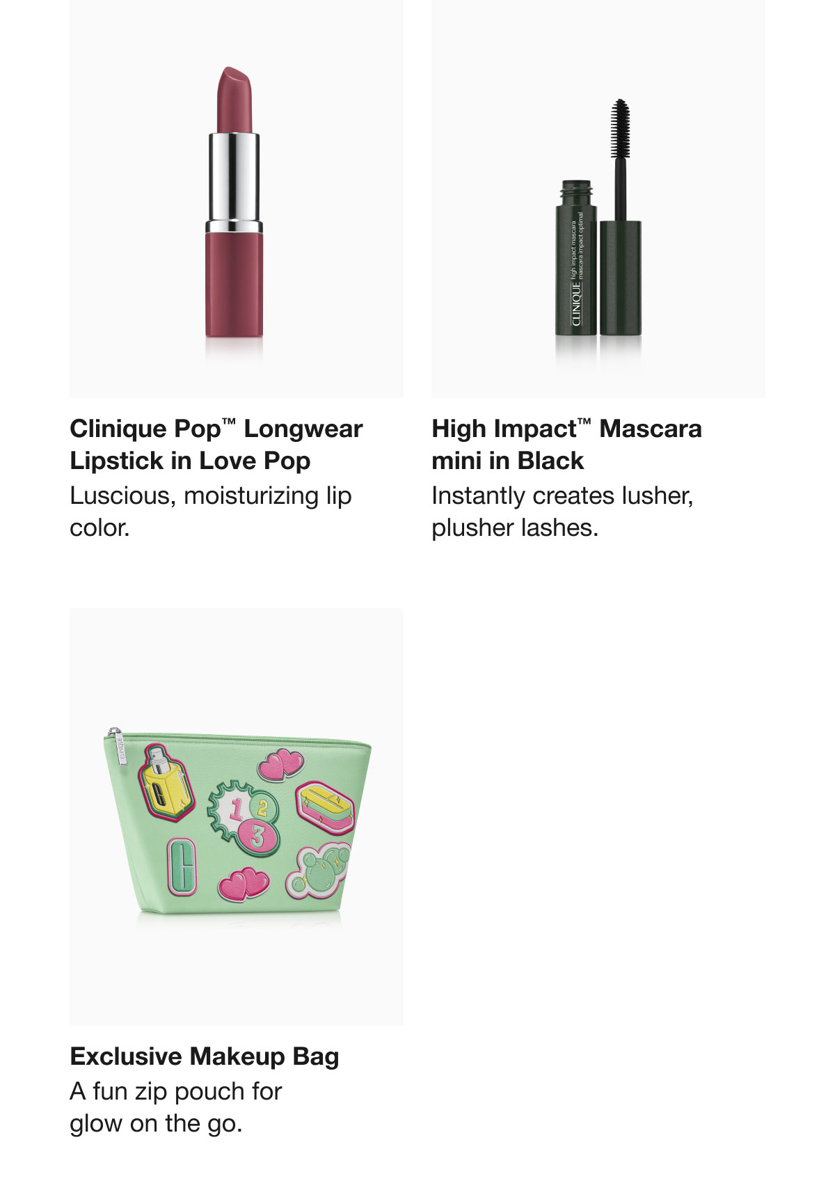 Clinique Pop™ Longwear Lipstick in Love Pop Luscious, moisturizing lip color. High Impact™ Mascara mini in Black Instantly creates lusher, plusher lashes. Exclusive Makeup Bag A fun zip pouch for glow on the go.