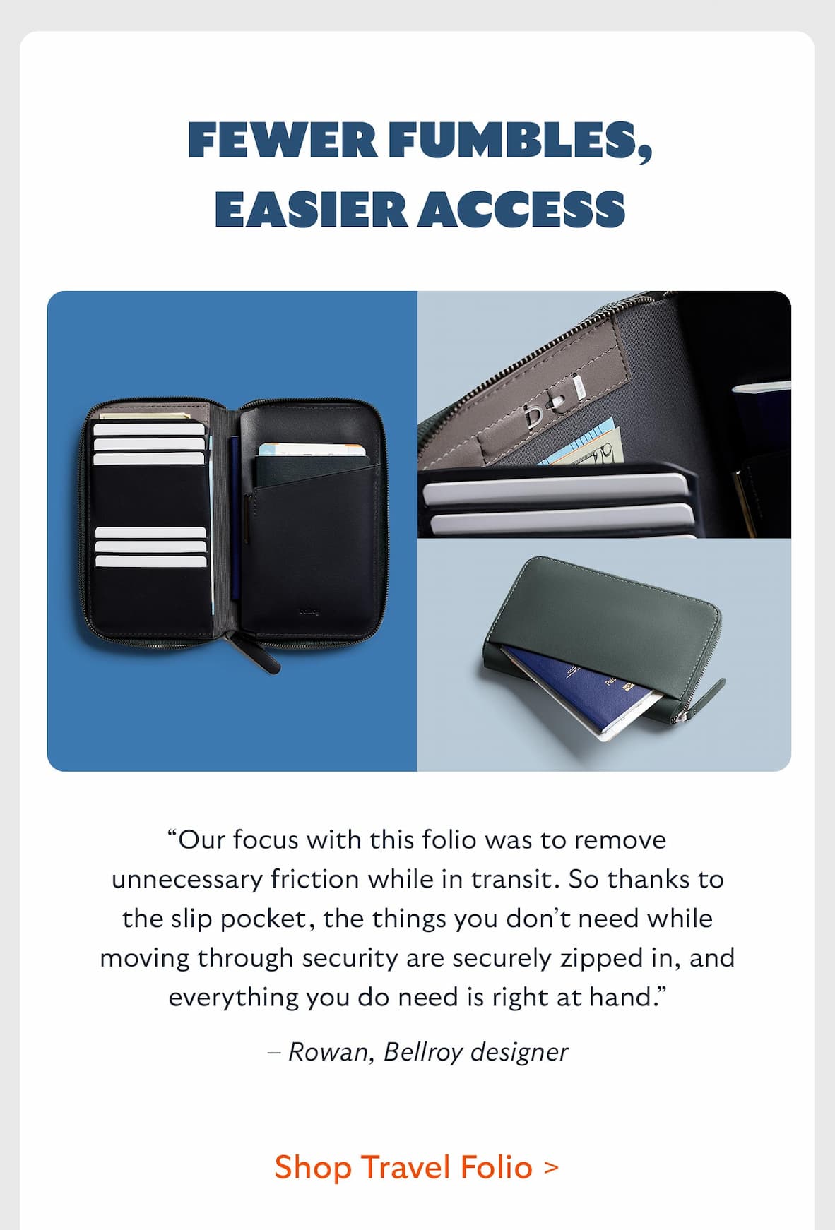 Fewer fumbles, easier access. “Our focus with this folio was to remove unnecessary friction while in transit. So thanks to the slip pocket, the things you don’t need while moving through security are securely zipped in, and everything you do need is right at hand.” – Rowan, Bellroy designer