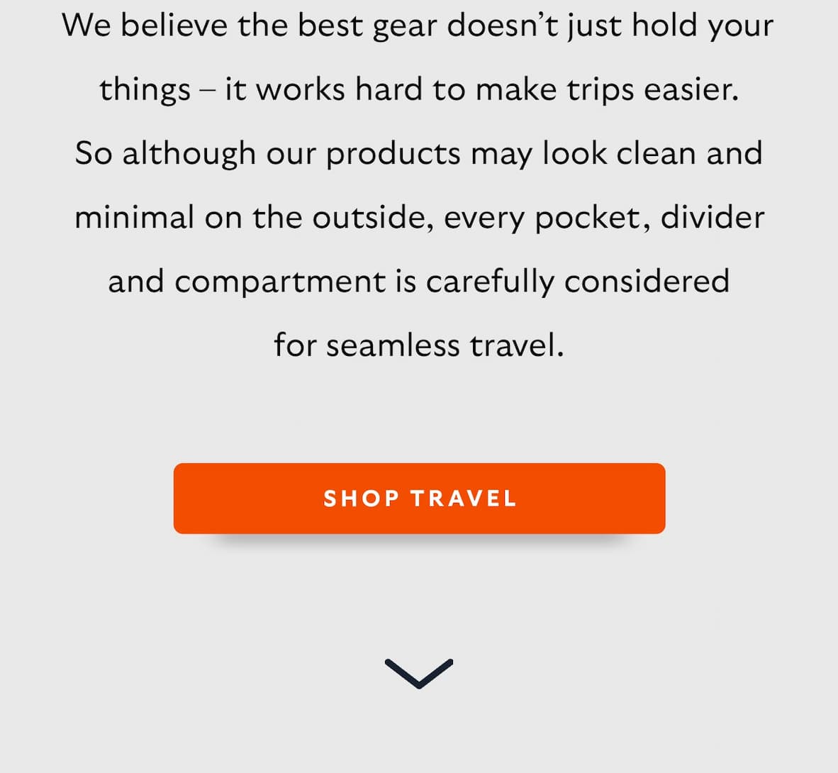We believe the best gear doesn’t just hold your things – it works hard to make trips easier. So although our products may look clean and minimal on the outside, every pocket, divider and compartment is carefully considered for seamless travel.