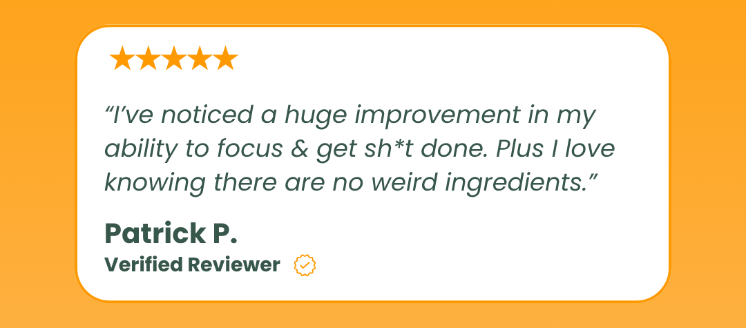 “I’ve noticed a huge improvement in my ability to focus & get sh*t done. Plus I love knowing there are no weird ingredients.”