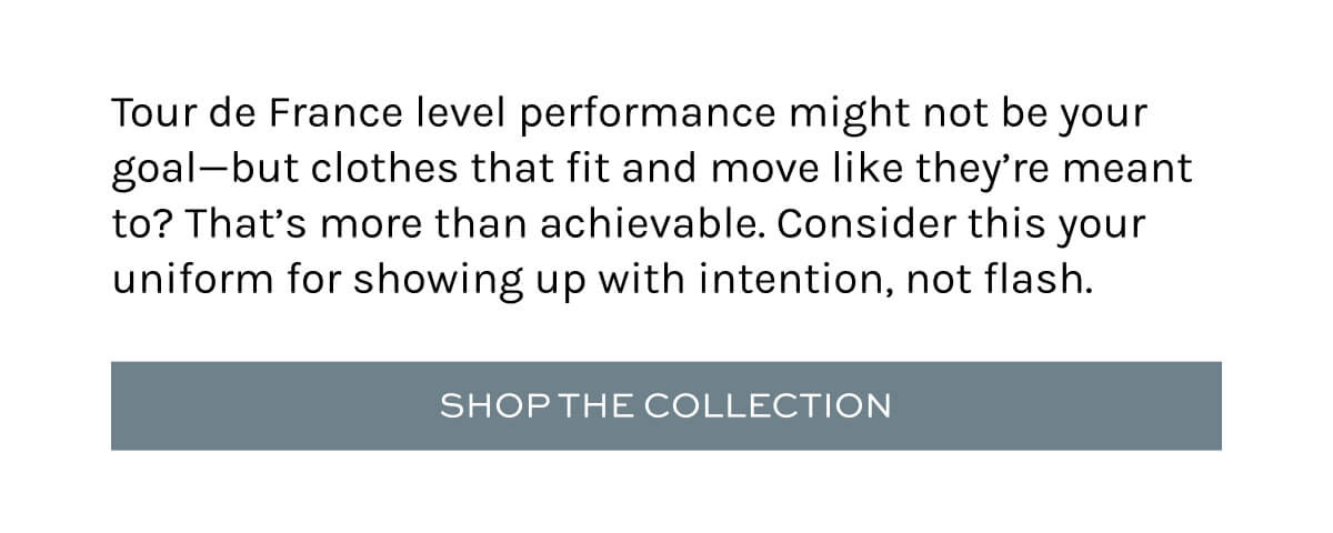 Tour de France level performance might not be your goal—but clothes that fit and move like they’re meant to? That’s more than achievable. Consider this your uniform for showing up with intention, not flash.