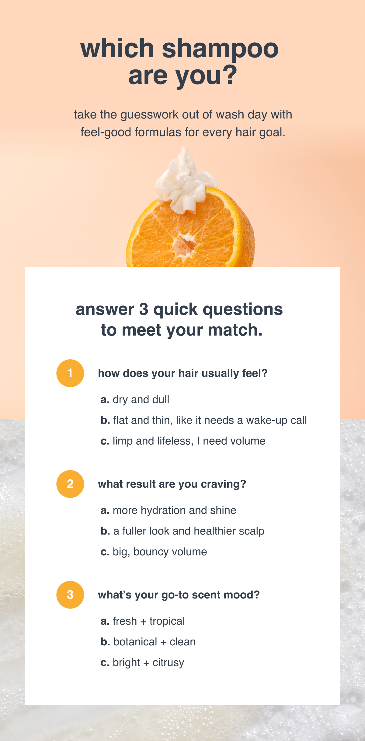 which shampoo are you? take the guesswork out of wash day with feel-good formulas for every hair goal.  answer 3 quick questions to meet your match. 1. how does your hair usually feel? dry and dull  flat and thin, like it needs a wake-up call  limp and lifeless, i need volume 2. what result are you craving? more hydration and shine  a fuller look and healthier scalp big, bouncy volume  3. what’s your go-to scent mood? fresh + tropical  botanical + clean  bright + citrusy 