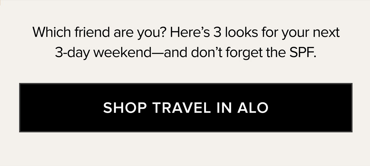 WHICH FRIEND ARE YOU? HERE'S 3 LOOKS FOR YOUR NEXT 3-DAY WEEKEND - AND DON'T FORGET THE SPF