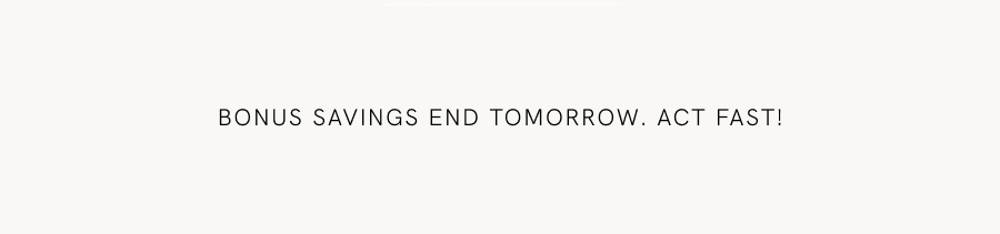 Bonus savings end tomorrow. Act fast!