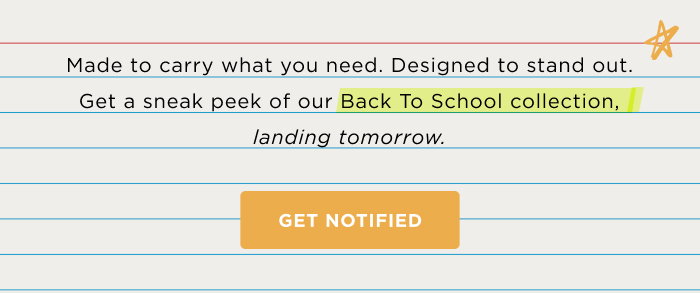 Made to carry what you need. Designed to stand out. Get a sneak peek of our Back to School collection, landing tomorrow GET NOTIFIED