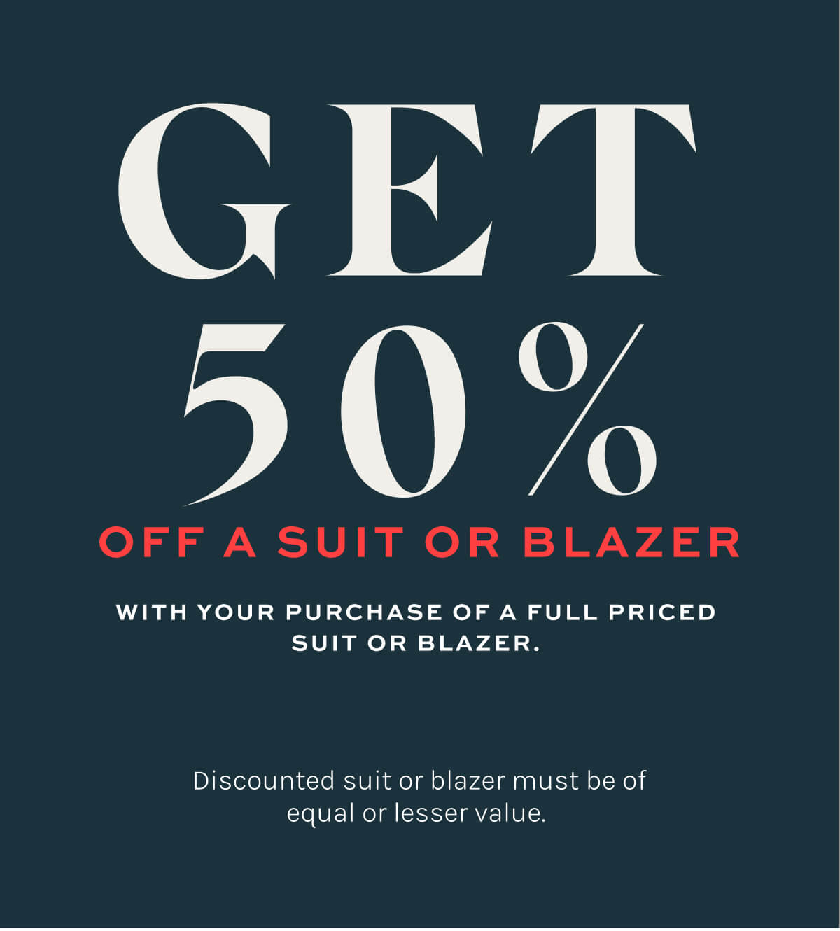 Get 50% off a suit or blazer with your purchase of a full priced suit or blazer. Discounted suit or blazer must be of equal or lesser value