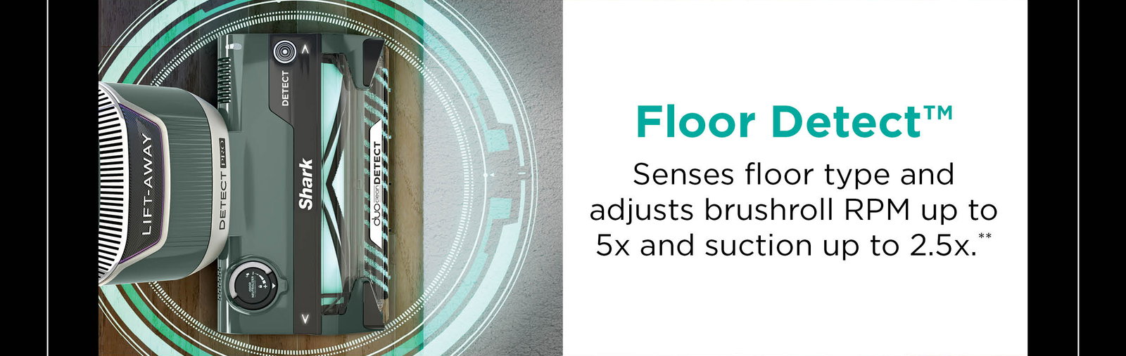 Floor Detect™: Senses floor type and adjusts brushroll RPM up to 5x and suction up to 2.5x**.