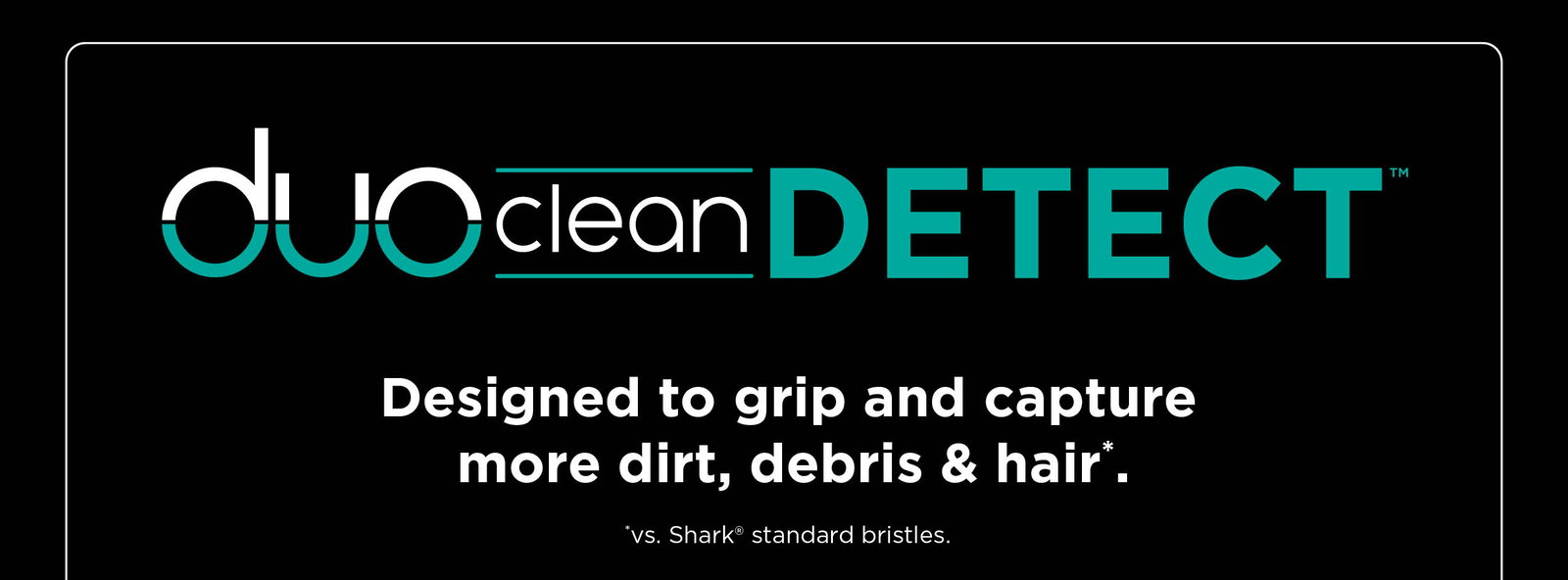 Duo Clean Detect™--Designed to grip and capture more dirt, debris & hair*. *vs. Shark® standard bristles.