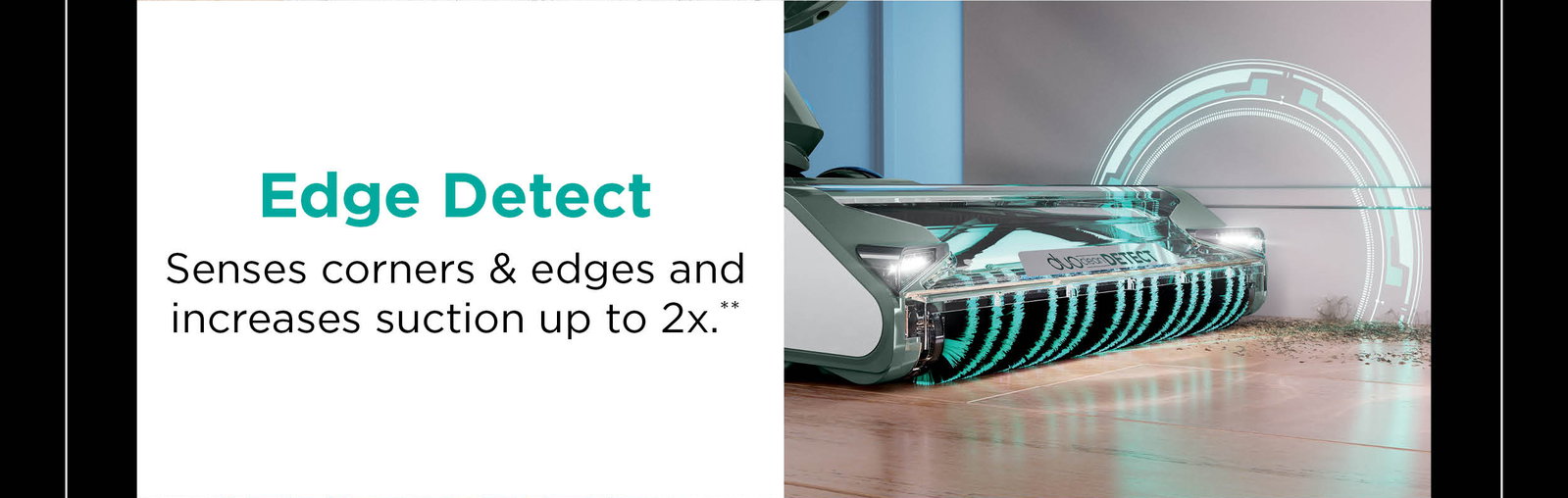 Edge Detect: Senses corners & edges and increases suction up to 2x**.