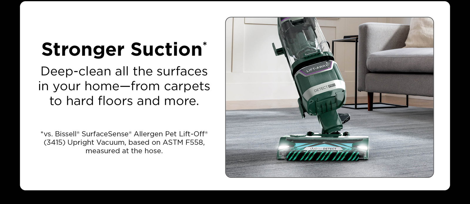 Stronger suction*: Deep clean all the surfaces in your home—from carpets to hard floors and more. *vs. Bissell® SurfaceSense® Allergen Pet Lift-Off® (3415) Upright Vacuum, based on ASTM F558, measured at the hose.