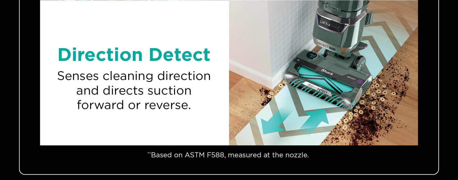 Direction Detect: Senses cleaning direction and directs suction forward or reverse. **Based on ASTM F588, measured at the nozzle.