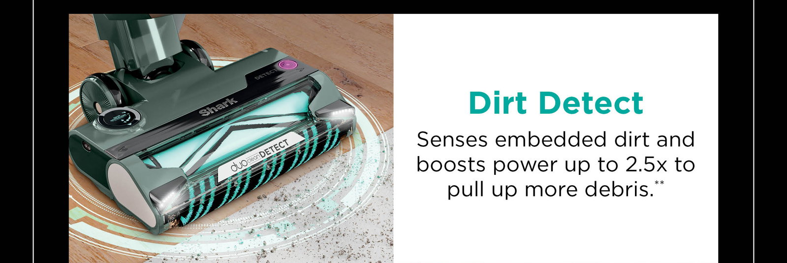 Dirt Detect: Senses embedded dirt and boosts power up to 2.5x to pull up more debris**.