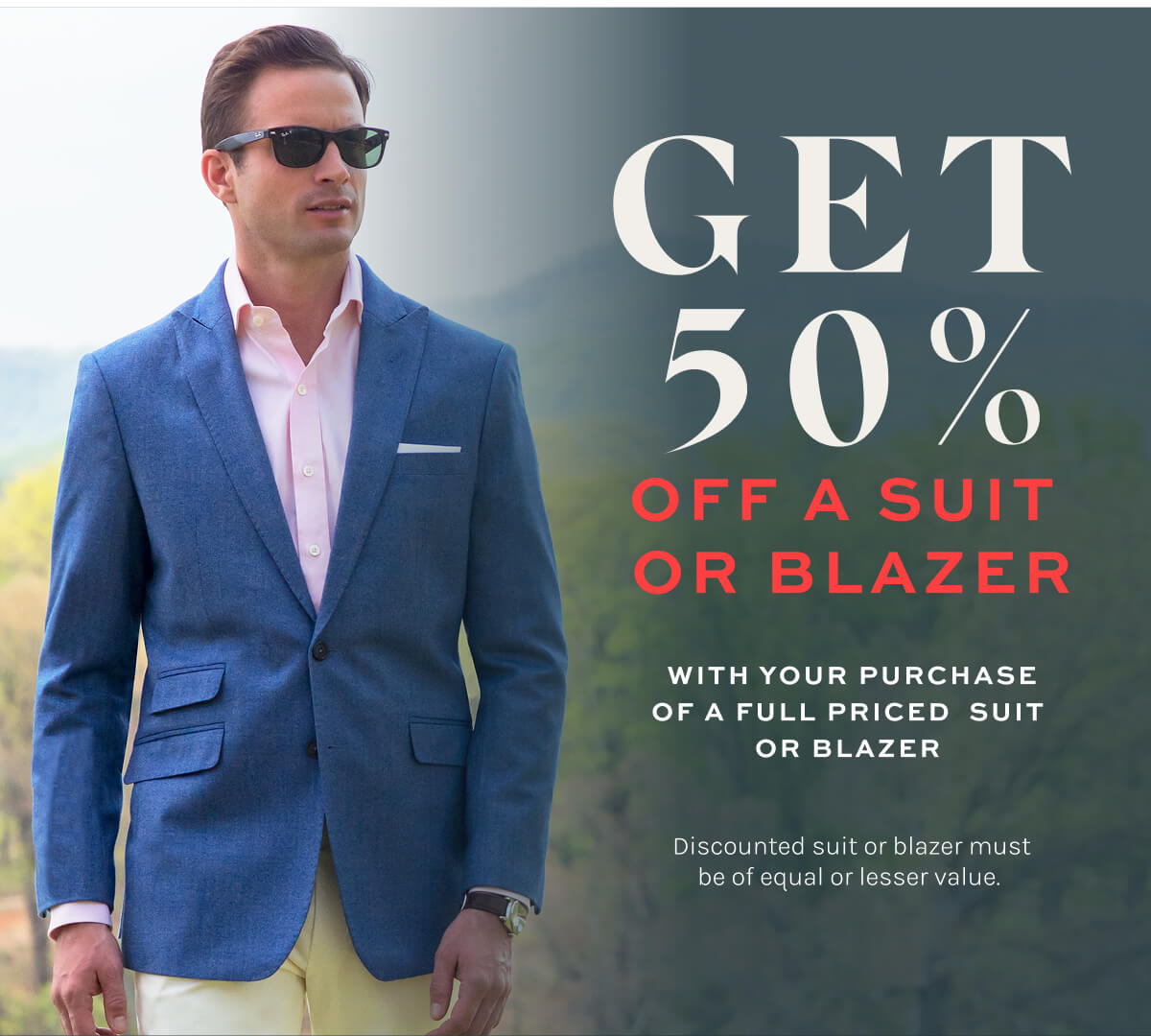 Get 50% off a suit or blazer with your purchase of a full priced suit or blazer. Discounted suit or blazer must be of equal or lesser value.