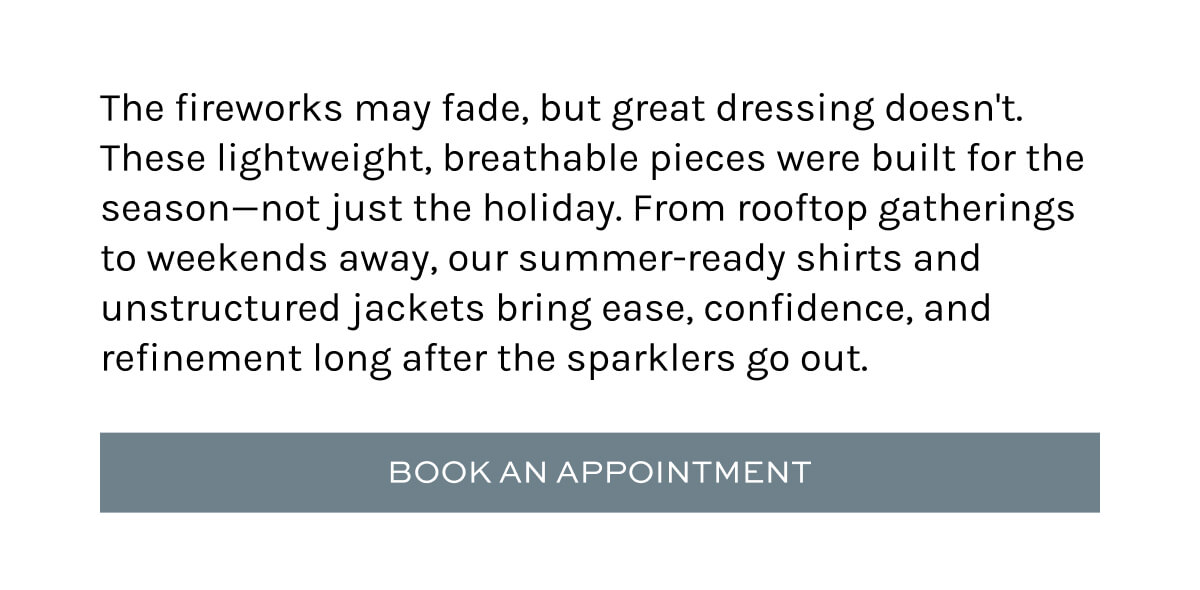 The fireworks may fade, but great dressing doesn't. These lightweight, breathable pieces were built for the season—not just the holiday. From rooftop gatherings to weekends away, our summer-ready shirts and unstructured jackets bring ease, confidence, and refinement long after the sparklers go out.