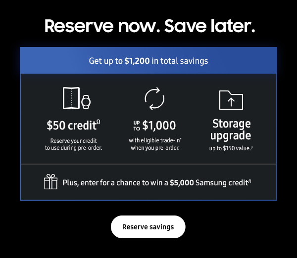 Reserve now. Save later. - Get up to $1,200 in total savings $50 creditΩ Reserve your credit to use during pre-order. Up to $1,000 with eligible trade-in* when you pre-order. Storage upgrade up to $150 value.μ Plus, enter for a chance to win a $5,000 Samsung gift cardπ - Reserve savings