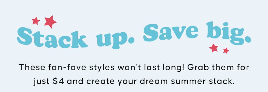Stack Up. Save Big. These fan-fave styles won’t last long! Grab them for just $4 and create your dream summer stack.