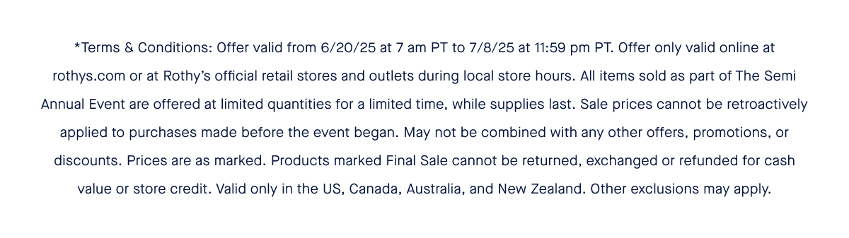 *Terms & Conditions: Offer valid from 6/20/25 at 7 am PT to 7/8/25 at 11:59 pm PT. Offer only valid online at rothys.com or at Rothy’s official retail stores and outlets during local store hours. All items sold as part of The Semi Annual Event are offered at limited quantities for a limited time, while supplies last. Sale prices cannot be retroactively applied to purchases made before the event began. May not be combined with any other offers, promotions, or discounts. Prices are as marked. Products marked Final Sale cannot be returned, exchanged or refunded for cash value or store credit. Valid only in the US, Canada, Australia, and New Zealand. Other exclusions may apply.