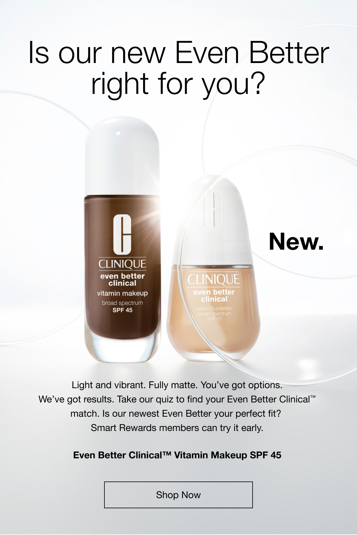 Is our new Even Better right for you? | New. | Light and vibrant. Fully matte. You’ve got options. We’ve got results. Take our quiz to find your Even Better Clinical™ match. Is our newest Even Better your perfect fit?  Smart Rewards members can try it early. | Even Better Clinical™ | Vitamin Makeup SPF 45 | shop now